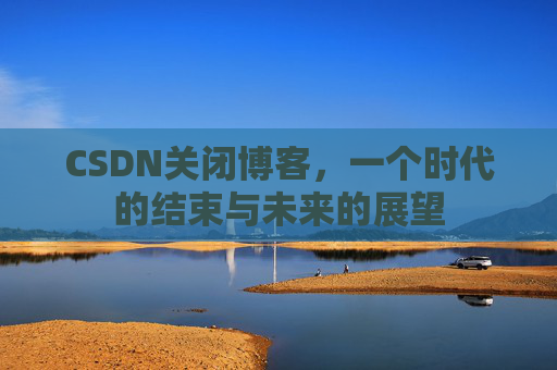 CSDN关闭博客，一个时代的结束与未来的展望